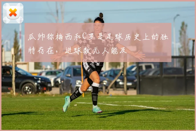 瓜帅称梅西和C罗是足球历史上的独特存在，进球数无人能及