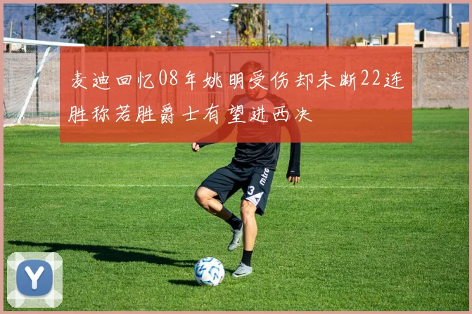 麦迪回忆08年姚明受伤却未断22连胜称若胜爵士有望进西决
