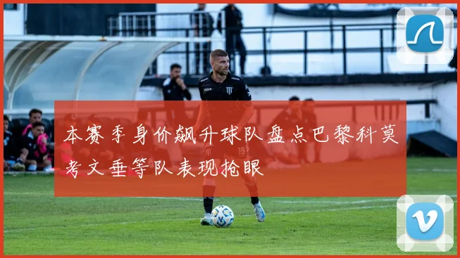本赛季身价飙升球队盘点巴黎科莫考文垂等队表现抢眼
