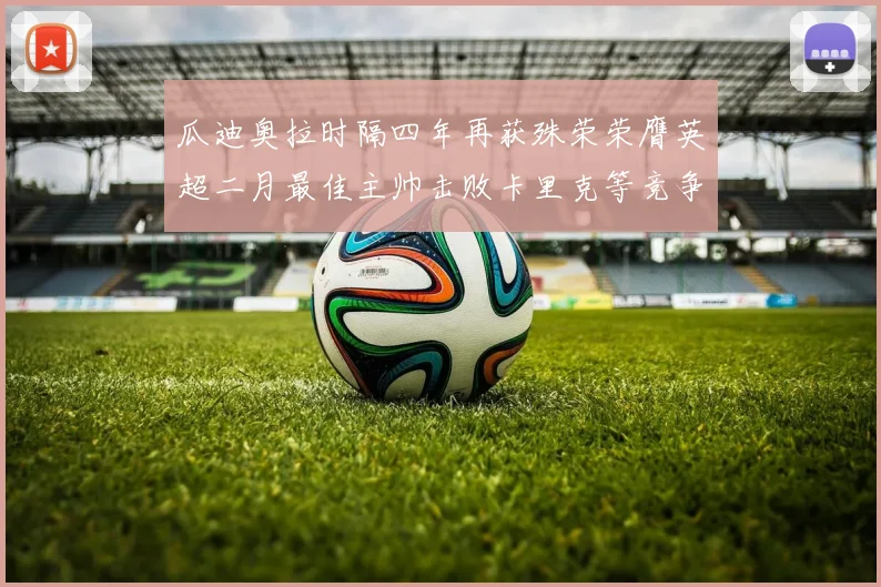 瓜迪奥拉时隔四年再获殊荣荣膺英超二月最佳主帅击败卡里克等竞争者
