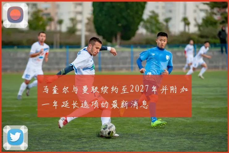 马奎尔与曼联续约至2027年并附加一年延长选项的最新消息